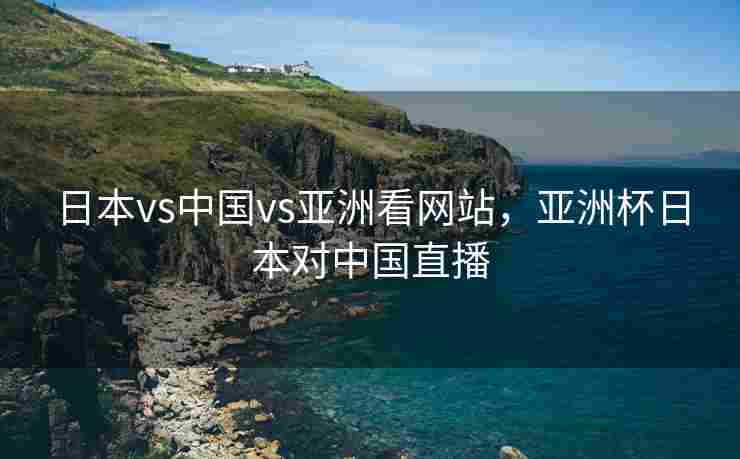 日本vs中国vs亚洲看网站，亚洲杯日本对中国直播