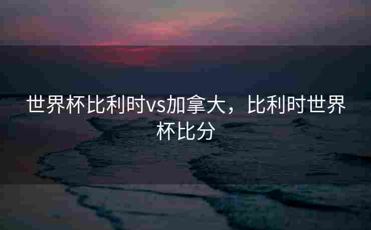 世界杯比利时vs加拿大，比利时世界杯比分