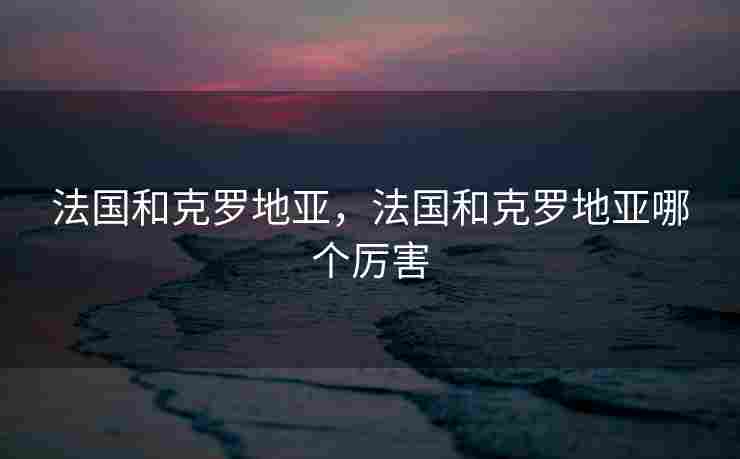 法国和克罗地亚，法国和克罗地亚哪个厉害